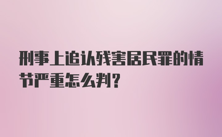 刑事上追认残害居民罪的情节严重怎么判？