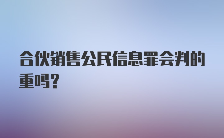 合伙销售公民信息罪会判的重吗？