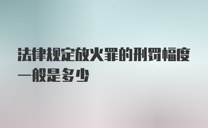 法律规定放火罪的刑罚幅度一般是多少