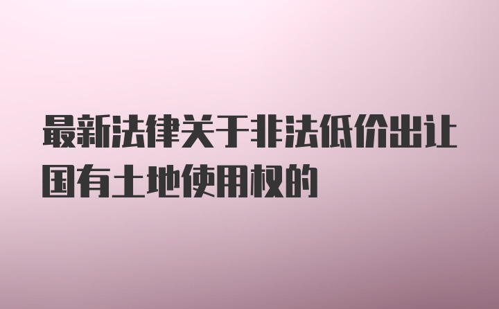 最新法律关于非法低价出让国有土地使用权的