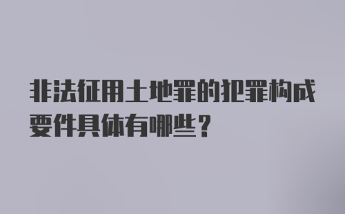 非法征用土地罪的犯罪构成要件具体有哪些?