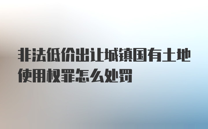 非法低价出让城镇国有土地使用权罪怎么处罚