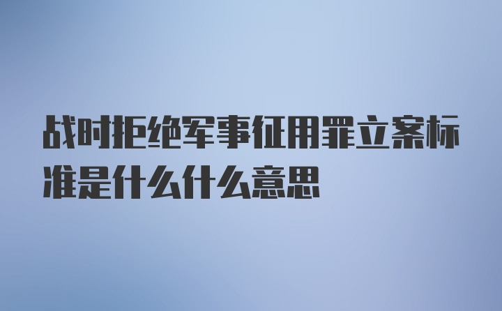 战时拒绝军事征用罪立案标准是什么什么意思