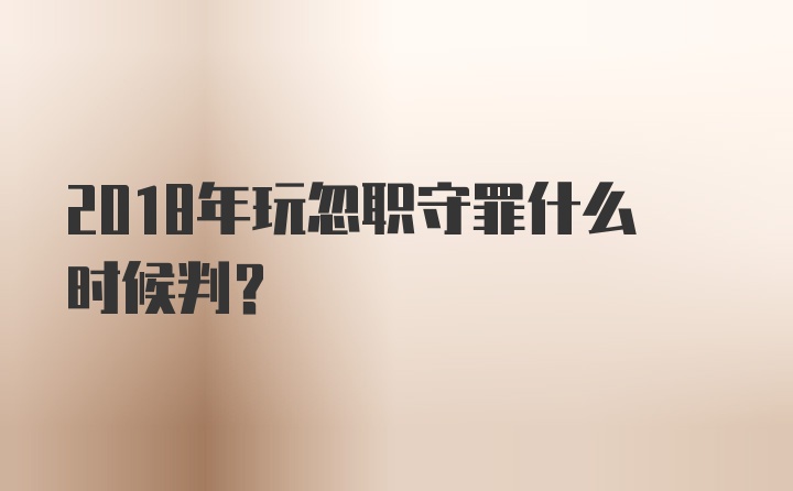 2018年玩忽职守罪什么时候判？