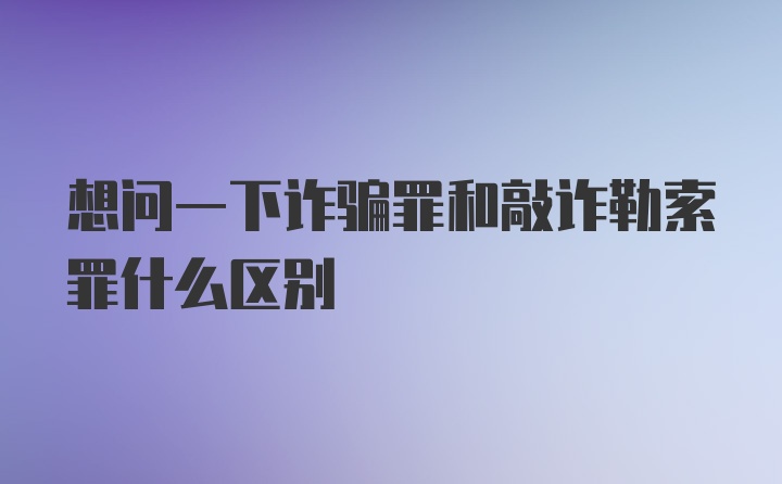 想问一下诈骗罪和敲诈勒索罪什么区别