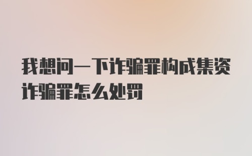 我想问一下诈骗罪构成集资诈骗罪怎么处罚