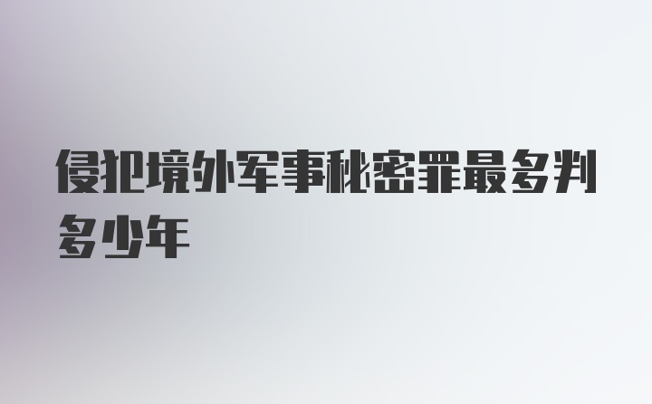 侵犯境外军事秘密罪最多判多少年