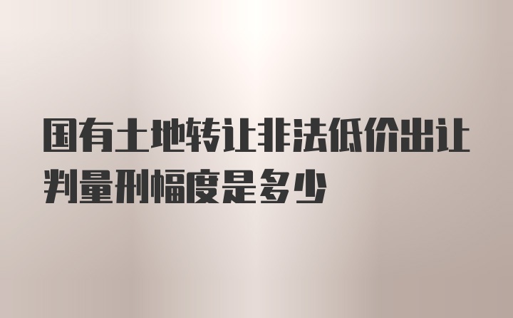 国有土地转让非法低价出让判量刑幅度是多少