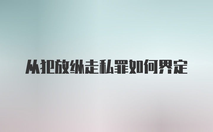 从犯放纵走私罪如何界定