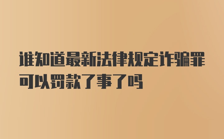 谁知道最新法律规定诈骗罪可以罚款了事了吗