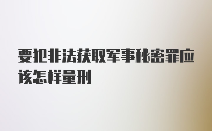 要犯非法获取军事秘密罪应该怎样量刑