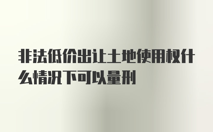 非法低价出让土地使用权什么情况下可以量刑