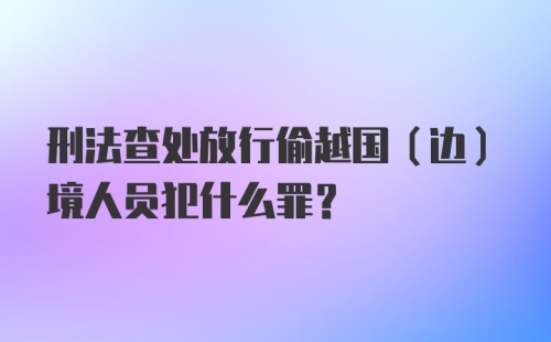 刑法查处放行偷越国（边）境人员犯什么罪？