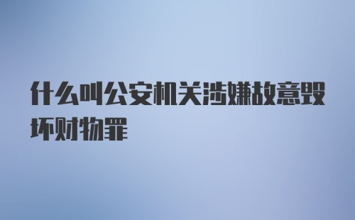 什么叫公安机关涉嫌故意毁坏财物罪