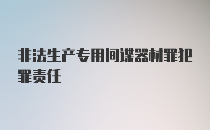 非法生产专用间谍器材罪犯罪责任