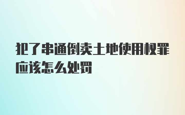 犯了串通倒卖土地使用权罪应该怎么处罚