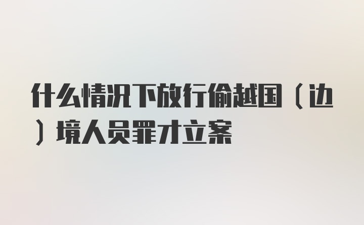 什么情况下放行偷越国（边）境人员罪才立案