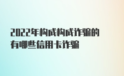 2022年构成构成诈骗的有哪些信用卡诈骗