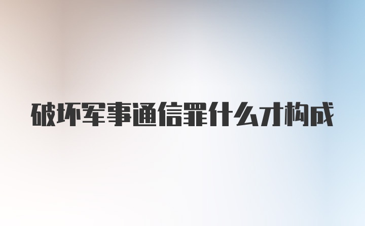 破坏军事通信罪什么才构成