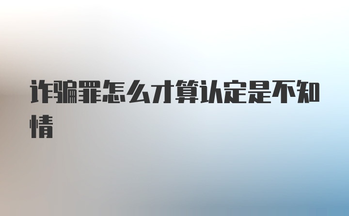 诈骗罪怎么才算认定是不知情