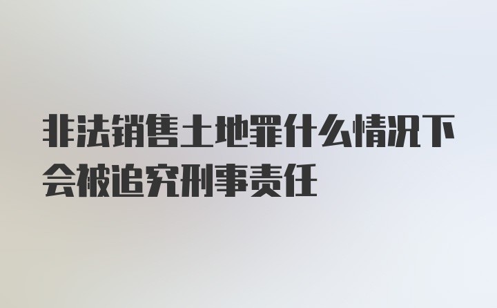 非法销售土地罪什么情况下会被追究刑事责任