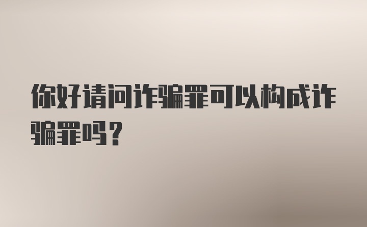 你好请问诈骗罪可以构成诈骗罪吗？