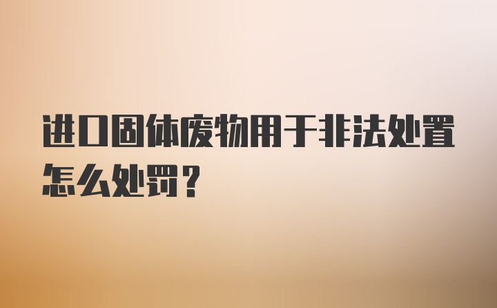 进口固体废物用于非法处置怎么处罚？