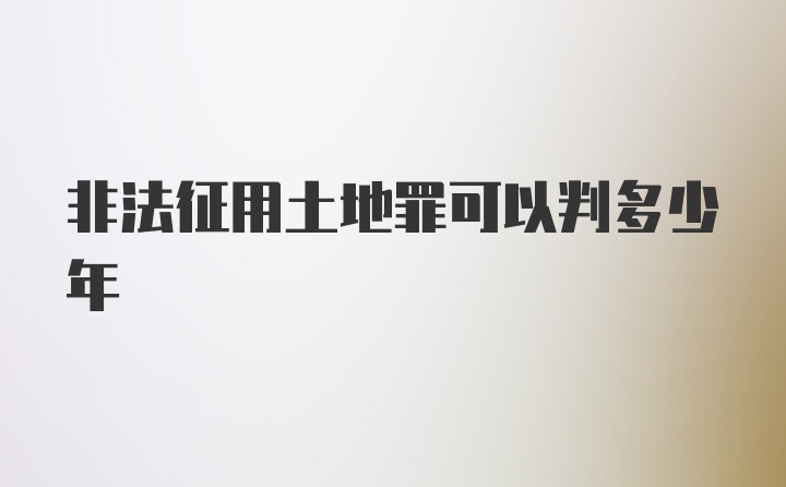 非法征用土地罪可以判多少年