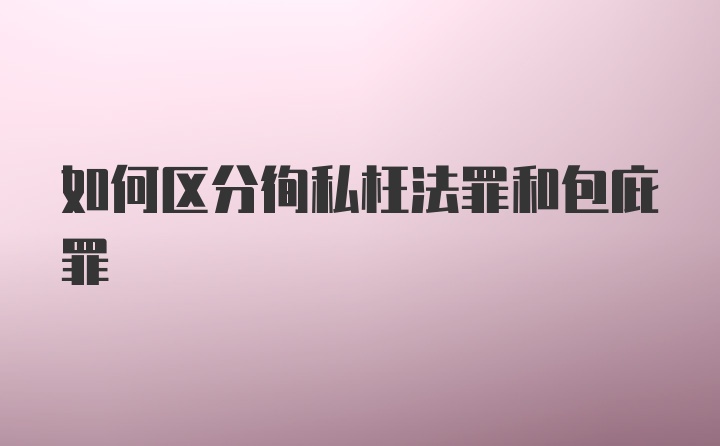 如何区分徇私枉法罪和包庇罪