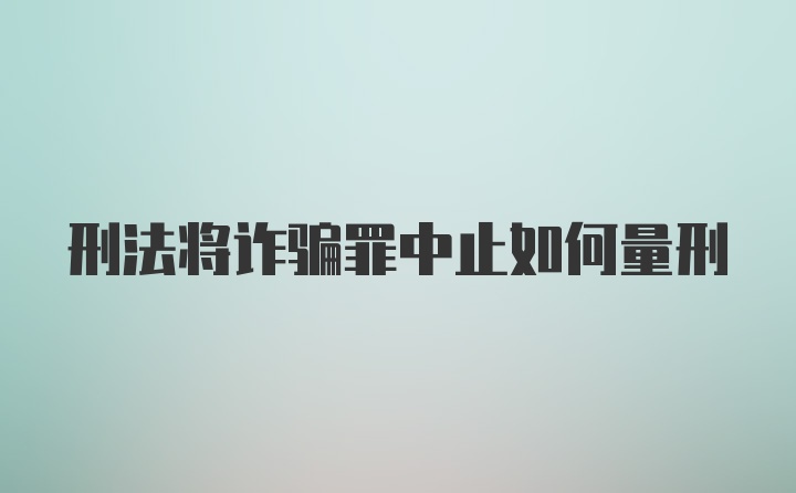 刑法将诈骗罪中止如何量刑