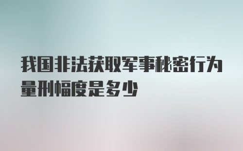 我国非法获取军事秘密行为量刑幅度是多少