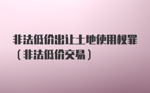 非法低价出让土地使用权罪（非法低价交易）