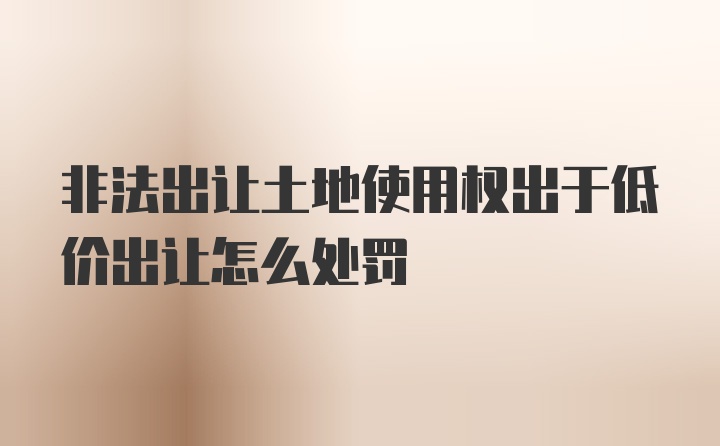 非法出让土地使用权出于低价出让怎么处罚