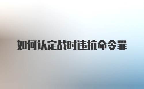 如何认定战时违抗命令罪