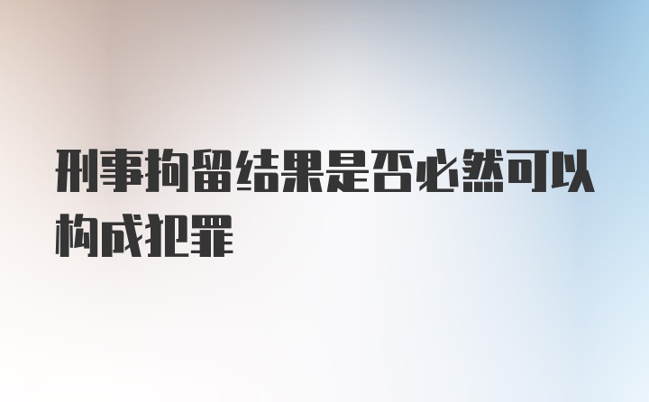 刑事拘留结果是否必然可以构成犯罪