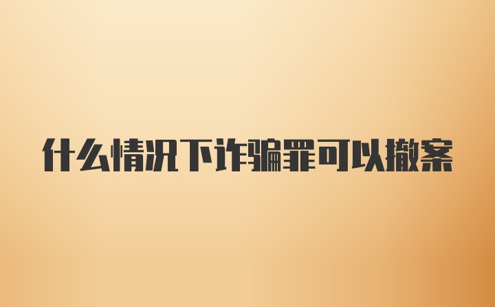 什么情况下诈骗罪可以撤案