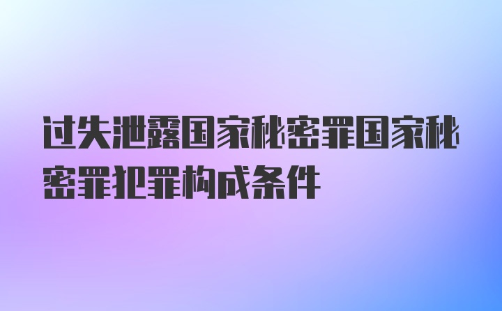 过失泄露国家秘密罪国家秘密罪犯罪构成条件