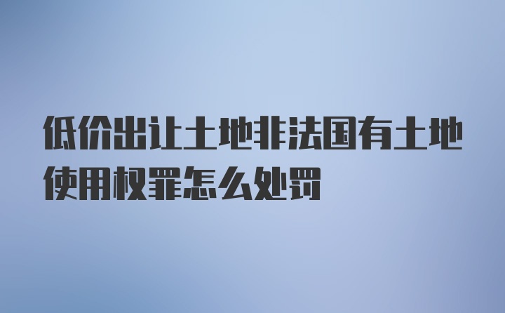 低价出让土地非法国有土地使用权罪怎么处罚