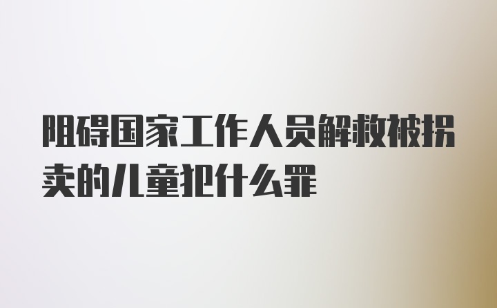 阻碍国家工作人员解救被拐卖的儿童犯什么罪