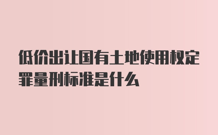 低价出让国有土地使用权定罪量刑标准是什么