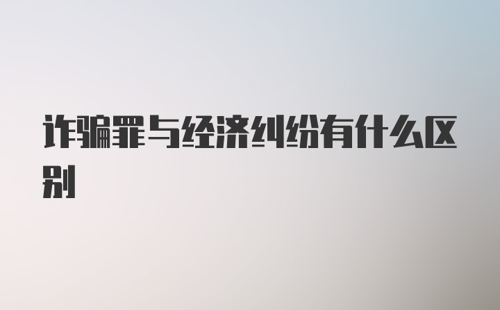 诈骗罪与经济纠纷有什么区别