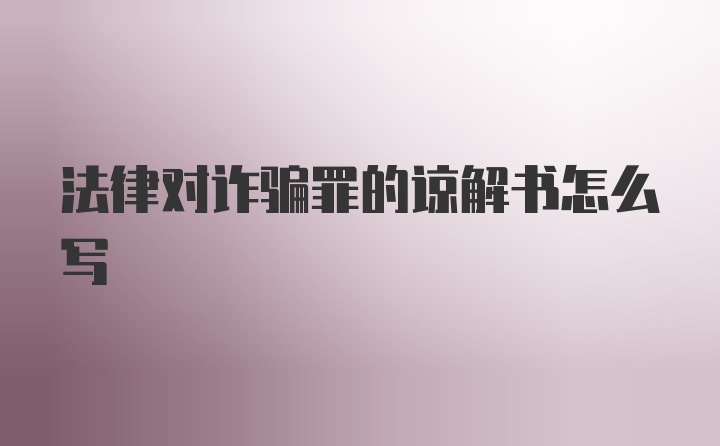 法律对诈骗罪的谅解书怎么写