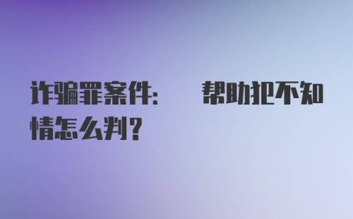 诈骗罪案件: 帮助犯不知情怎么判？