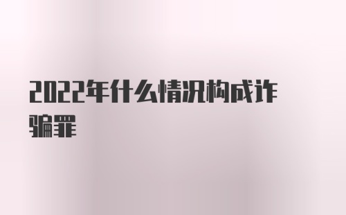 2022年什么情况构成诈骗罪