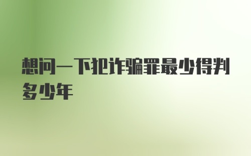 想问一下犯诈骗罪最少得判多少年