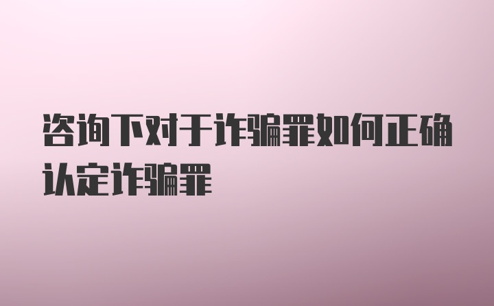 咨询下对于诈骗罪如何正确认定诈骗罪