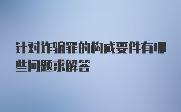 针对诈骗罪的构成要件有哪些问题求解答