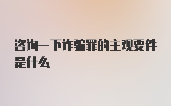 咨询一下诈骗罪的主观要件是什么