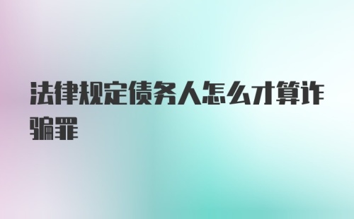 法律规定债务人怎么才算诈骗罪