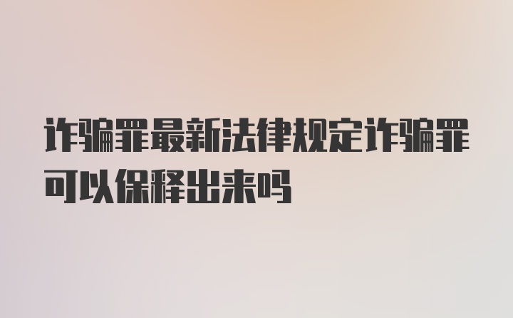 诈骗罪最新法律规定诈骗罪可以保释出来吗